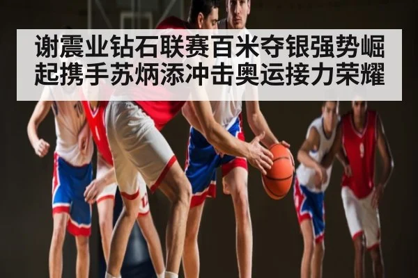 谢震业钻石联赛百米夺银强势崛起携手苏炳添冲击奥运接力荣耀